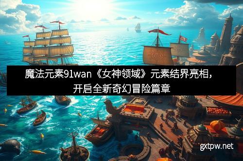 魔法元素91wan《女神领域》元素结界亮相,开启全新奇幻冒险篇章
